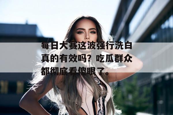 每日大赛这波强行洗白真的有效吗？吃瓜群众都彻底看傻眼了。