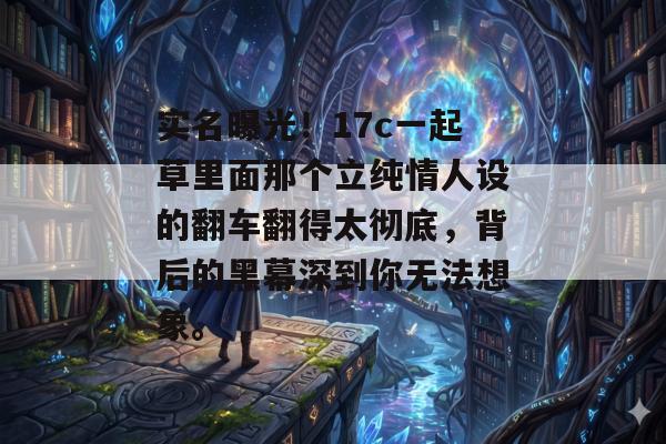 实名曝光!17c一起草里面那个立纯情人设的翻车翻得太彻底,背后的黑幕深到你无法想象。 实名曝光!17c一起草里面那个立纯情人设的翻车翻得太彻底,背后的黑幕深到你无法想象。