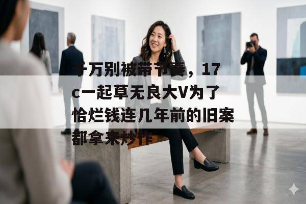千万别被带节奏，17c一起草无良大V为了恰烂钱连几年前的旧案都拿来炒作