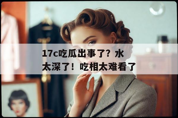 17c吃瓜出事了？水太深了！吃相太难看了
