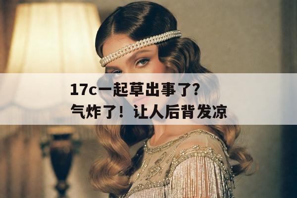 17c一起草出事了？气炸了！让人后背发凉