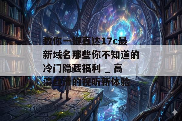 教你一键直达17c最新域名那些你不知道的冷门隐藏福利 _ 高清丝滑的视听新体验