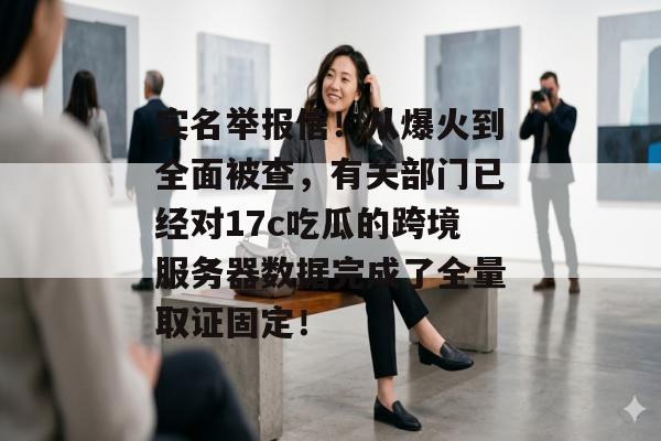 实名举报信！从爆火到全面被查，有关部门已经对17c吃瓜的跨境服务器数据完成了全量取证固定！