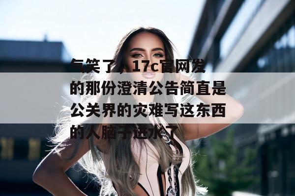 气笑了，17c官网发的那份澄清公告简直是公关界的灾难写这东西的人脑子进水了