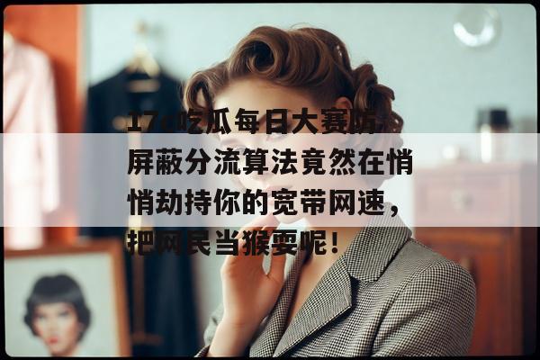 17c吃瓜每日大赛防屏蔽分流算法竟然在悄悄劫持你的宽带网速，把网民当猴耍呢！