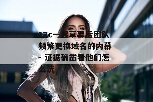 17c一起草幕后团队频繁更换域名的内幕 - 证据确凿看他们怎么洗