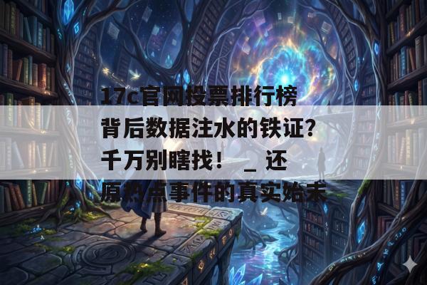 17c官网投票排行榜背后数据注水的铁证？千万别瞎找！ _ 还原热点事件的真实始末
